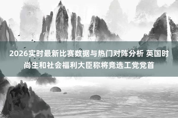 2026实时最新比赛数据与热门对阵分析 英国时尚生和社会福利大臣称将竞选工党党首