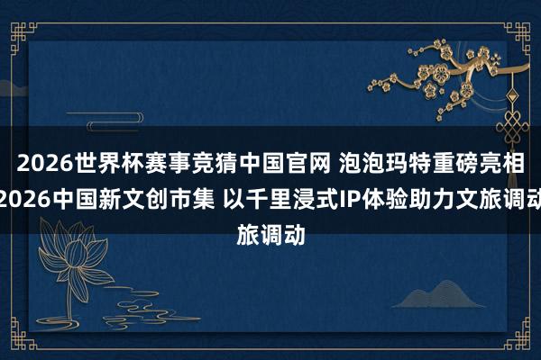 2026世界杯赛事竞猜中国官网 泡泡玛特重磅亮相2026中国新文创市集 以千里浸式IP体验助力文旅调动