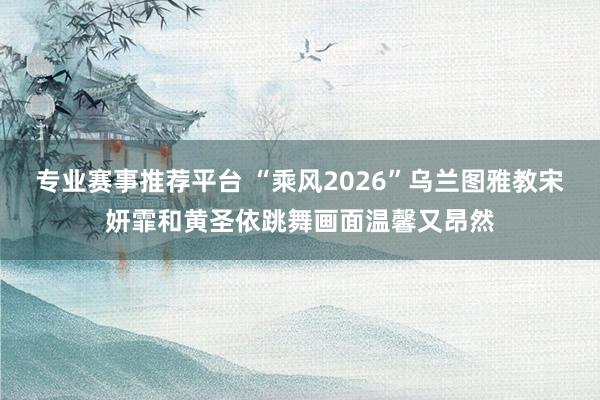 专业赛事推荐平台 “乘风2026”乌兰图雅教宋妍霏和黄圣依跳舞画面温馨又昂然