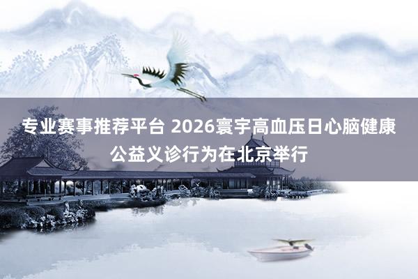 专业赛事推荐平台 2026寰宇高血压日心脑健康公益义诊行为在北京举行