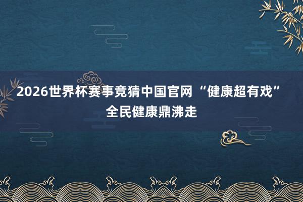 2026世界杯赛事竞猜中国官网 “健康超有戏” 全民健康鼎沸走