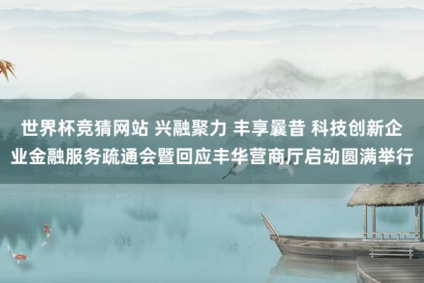 世界杯竞猜网站 兴融聚力 丰享曩昔 科技创新企业金融服务疏通会暨回应丰华营商厅启动圆满举行