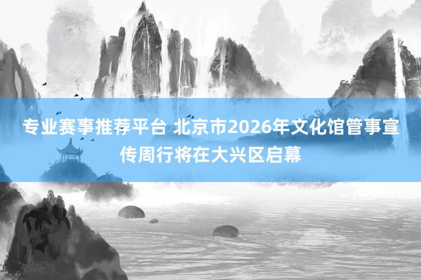 专业赛事推荐平台 北京市2026年文化馆管事宣传周行将在大兴区启幕