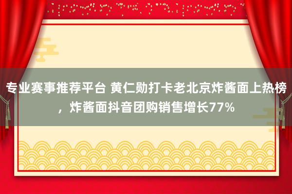 专业赛事推荐平台 黄仁勋打卡老北京炸酱面上热榜，炸酱面抖音团购销售增长77%
