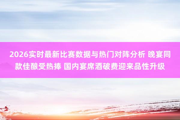 2026实时最新比赛数据与热门对阵分析 晚宴同款佳酿受热捧 国内宴席酒破费迎来品性升级