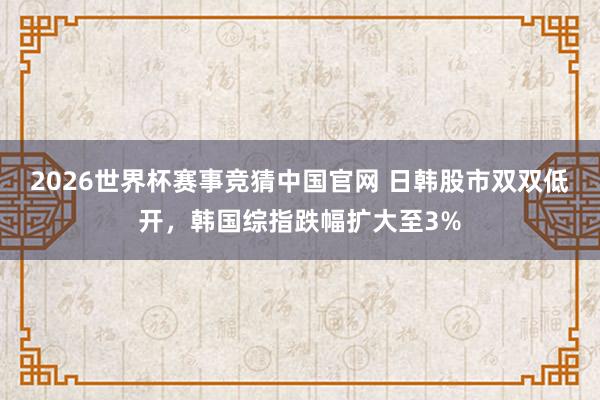 2026世界杯赛事竞猜中国官网 日韩股市双双低开，韩国综指跌幅扩大至3%
