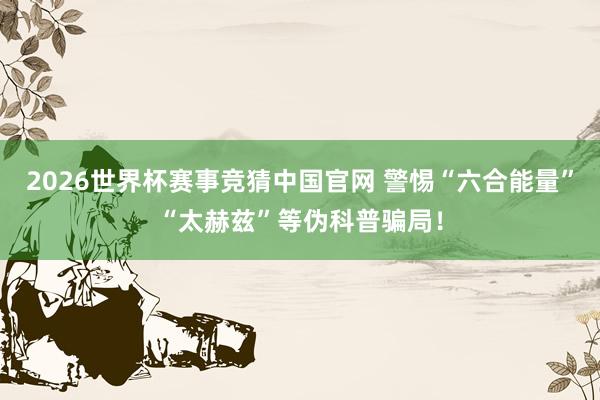 2026世界杯赛事竞猜中国官网 警惕“六合能量”“太赫兹”等伪科普骗局！