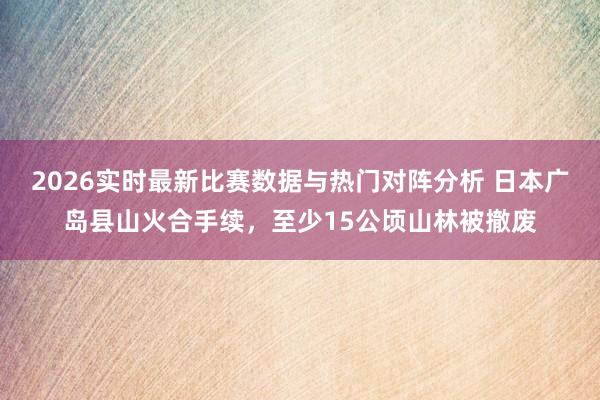 2026实时最新比赛数据与热门对阵分析 日本广岛县山火合手续，至少15公顷山林被撤废