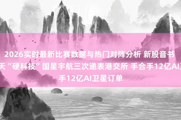 2026实时最新比赛数据与热门对阵分析 新股音书 | 生意航天“硬科技”国星宇航三次递表港交所 手合手12亿AI卫星订单