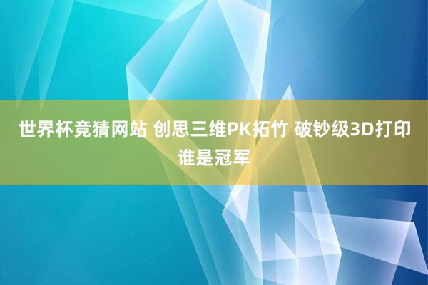 世界杯竞猜网站 创思三维PK拓竹 破钞级3D打印谁是冠军
