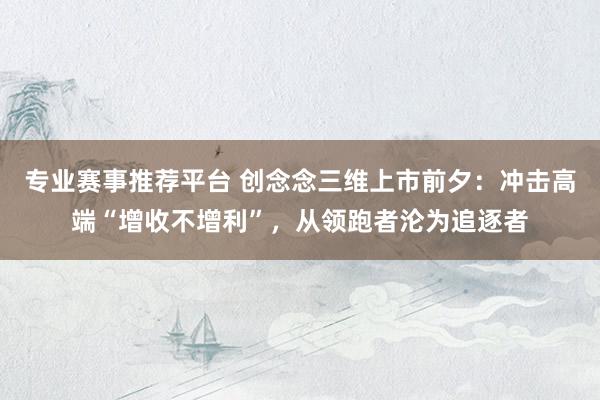 专业赛事推荐平台 创念念三维上市前夕：冲击高端“增收不增利”，从领跑者沦为追逐者