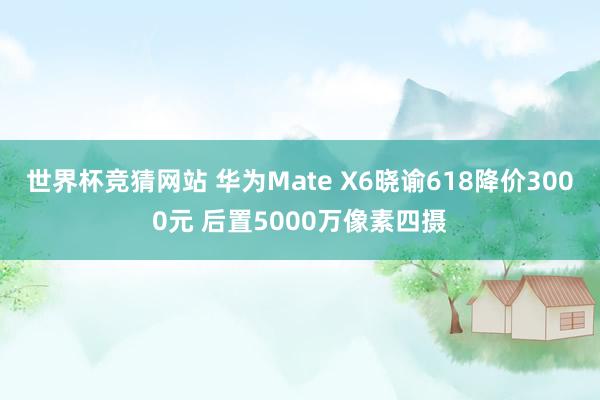 世界杯竞猜网站 华为Mate X6晓谕618降价3000元 后置5000万像素四摄