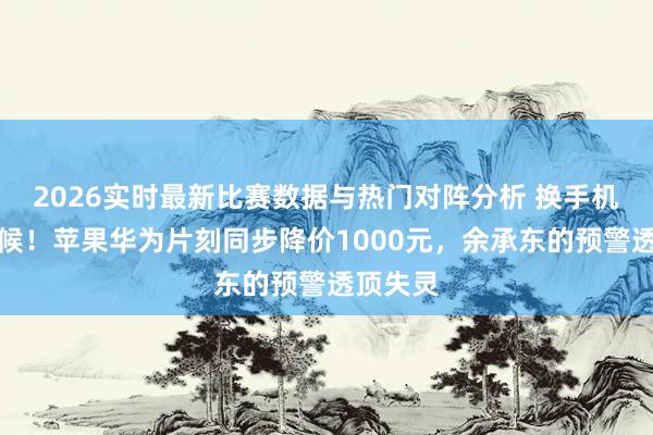 2026实时最新比赛数据与热门对阵分析 换手机的好时候！苹果华为片刻同步降价1000元，余承东的预警透顶失灵