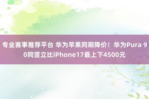 专业赛事推荐平台 华为苹果同期降价！华为Pura 90同竖立比iPhone17最上下4500元