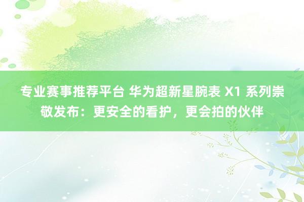 专业赛事推荐平台 华为超新星腕表 X1 系列崇敬发布：更安全的看护，更会拍的伙伴