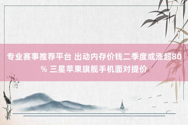 专业赛事推荐平台 出动内存价钱二季度或涨超80% 三星苹果旗舰手机面对提价