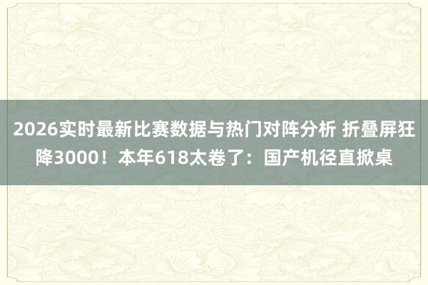 2026实时最新比赛数据与热门对阵分析 折叠屏狂降3000！本年618太卷了：国产机径直掀桌