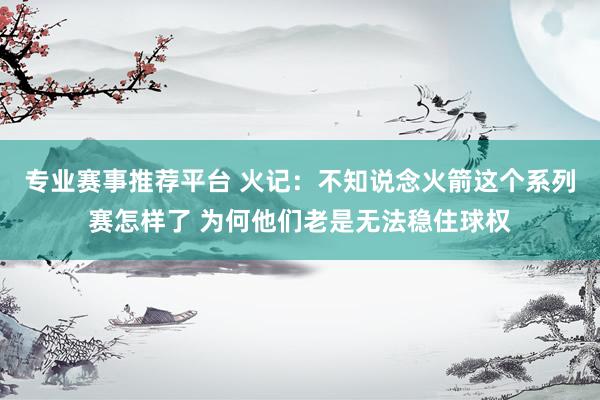 专业赛事推荐平台 火记：不知说念火箭这个系列赛怎样了 为何他们老是无法稳住球权