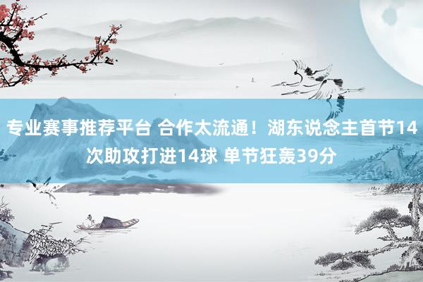 专业赛事推荐平台 合作太流通！湖东说念主首节14次助攻打进14球 单节狂轰39分