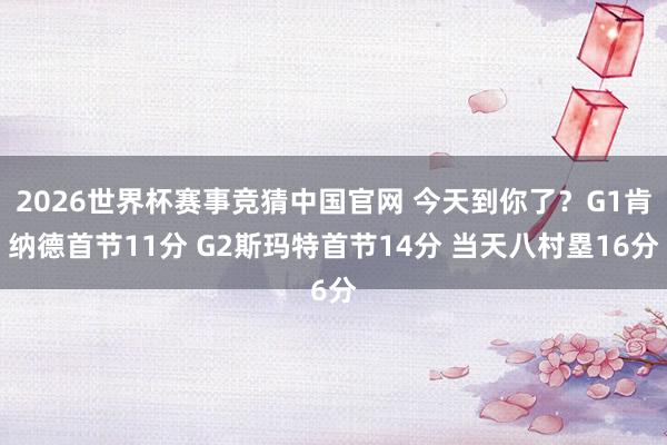 2026世界杯赛事竞猜中国官网 今天到你了？G1肯纳德首节11分 G2斯玛特首节14分 当天八村塁16分