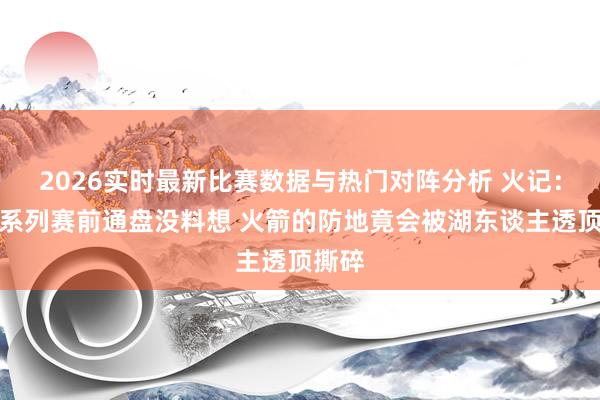 2026实时最新比赛数据与热门对阵分析 火记：我在系列赛前通盘没料想 火箭的防地竟会被湖东谈主透顶撕碎
