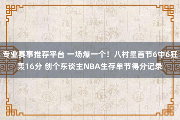 专业赛事推荐平台 一场爆一个！八村塁首节6中6狂轰16分 创个东谈主NBA生存单节得分记录