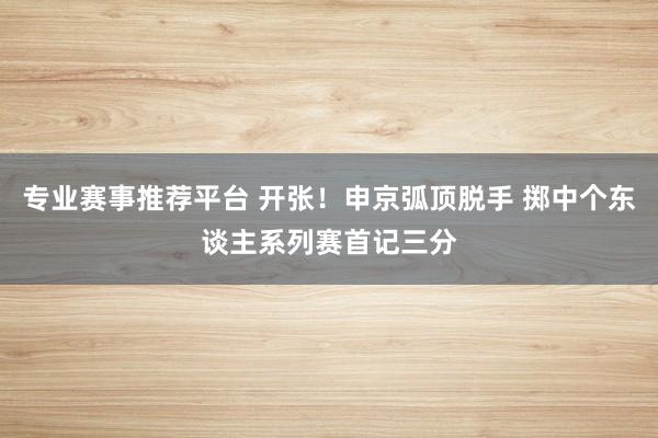 专业赛事推荐平台 开张！申京弧顶脱手 掷中个东谈主系列赛首记三分