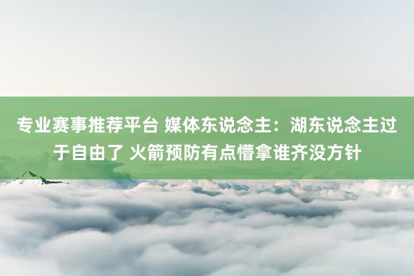 专业赛事推荐平台 媒体东说念主：湖东说念主过于自由了 火箭预防有点懵拿谁齐没方针