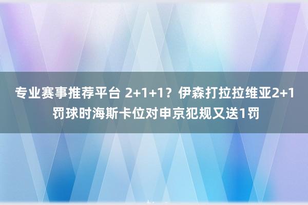 专业赛事推荐平台 2+1+1？伊森打拉拉维亚2+1 罚球时海斯卡位对申京犯规又送1罚