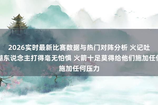 2026实时最新比赛数据与热门对阵分析 火记吐槽：湖东说念主打得毫无怕惧 火箭十足莫得给他们施加任何压力