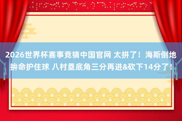 2026世界杯赛事竞猜中国官网 太拼了！海斯倒地拚命护住球 八村塁底角三分再进&砍下14分了！