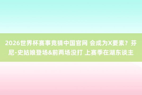 2026世界杯赛事竞猜中国官网 会成为X要素？芬尼-史姑娘登场&前两场没打 上赛季在湖东谈主