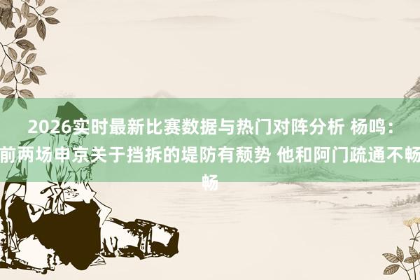 2026实时最新比赛数据与热门对阵分析 杨鸣：前两场申京关于挡拆的堤防有颓势 他和阿门疏通不畅