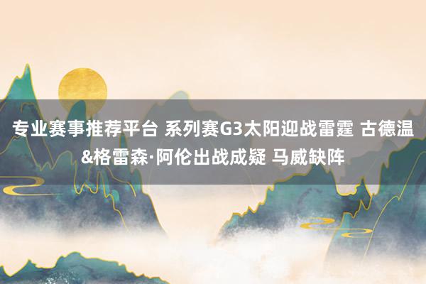 专业赛事推荐平台 系列赛G3太阳迎战雷霆 古德温&格雷森·阿伦出战成疑 马威缺阵