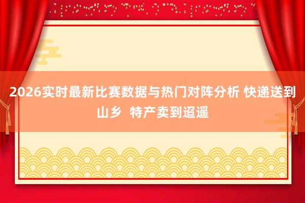 2026实时最新比赛数据与热门对阵分析 快递送到山乡  特产卖到迢遥