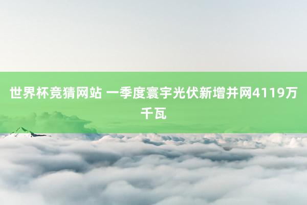世界杯竞猜网站 一季度寰宇光伏新增并网4119万千瓦