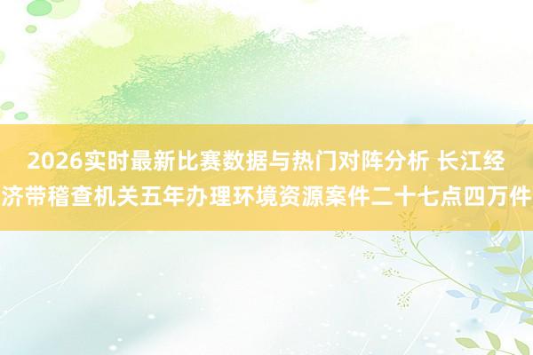 2026实时最新比赛数据与热门对阵分析 长江经济带稽查机关五年办理环境资源案件二十七点四万件