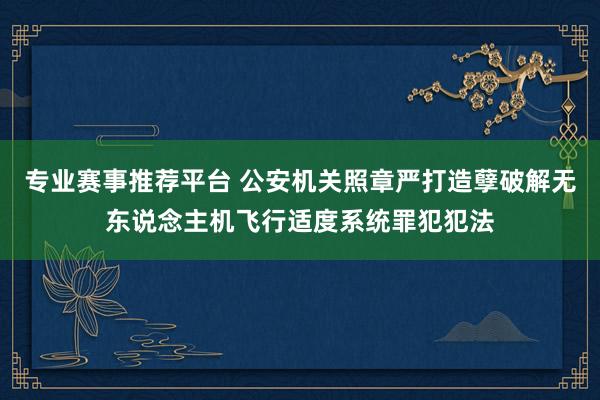 专业赛事推荐平台 公安机关照章严打造孽破解无东说念主机飞行适度系统罪犯犯法