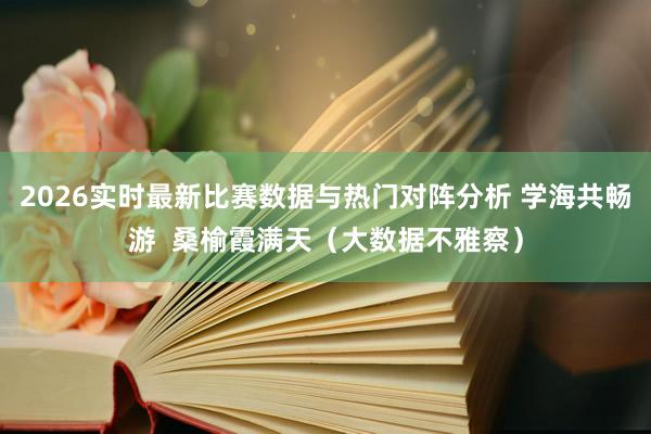2026实时最新比赛数据与热门对阵分析 学海共畅游  桑榆霞满天（大数据不雅察）