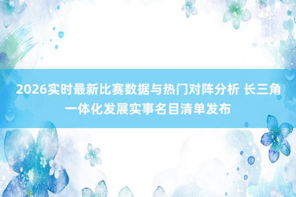 2026实时最新比赛数据与热门对阵分析 长三角一体化发展实事名目清单发布