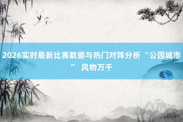 2026实时最新比赛数据与热门对阵分析 “公园城市”  风物万千