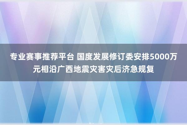 专业赛事推荐平台 国度发展修订委安排5000万元相沿广西地震灾害灾后济急规复