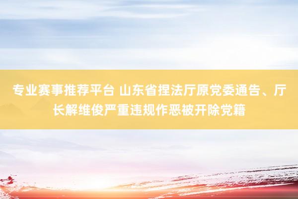专业赛事推荐平台 山东省捏法厅原党委通告、厅长解维俊严重违规作恶被开除党籍