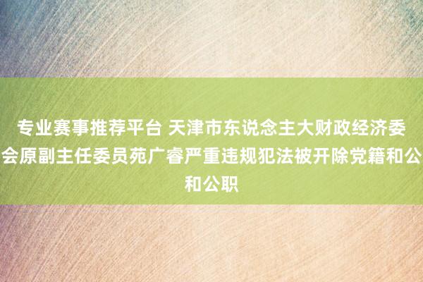 专业赛事推荐平台 天津市东说念主大财政经济委员会原副主任委员苑广睿严重违规犯法被开除党籍和公职