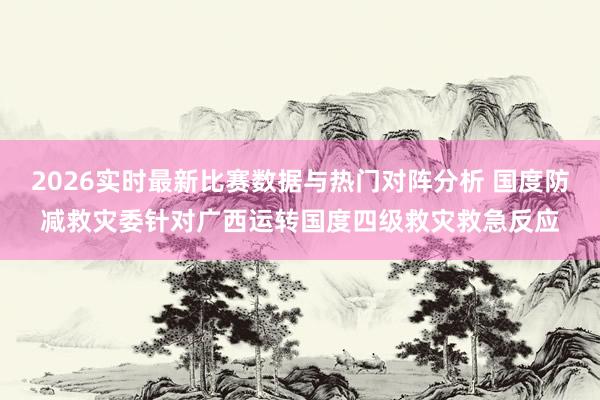 2026实时最新比赛数据与热门对阵分析 国度防减救灾委针对广西运转国度四级救灾救急反应