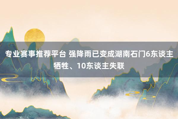 专业赛事推荐平台 强降雨已变成湖南石门6东谈主牺牲、10东谈主失联