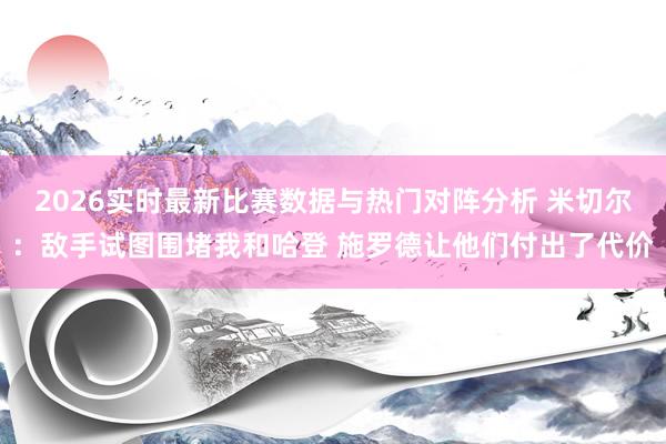 2026实时最新比赛数据与热门对阵分析 米切尔：敌手试图围堵我和哈登 施罗德让他们付出了代价