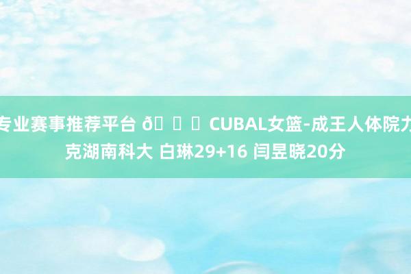 专业赛事推荐平台 🏀CUBAL女篮-成王人体院力克湖南科大 白琳29+16 闫昱晓20分