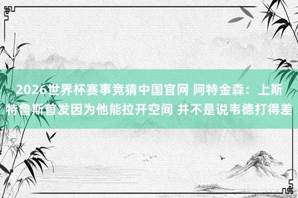 2026世界杯赛事竞猜中国官网 阿特金森：上斯特鲁斯首发因为他能拉开空间 并不是说韦德打得差
