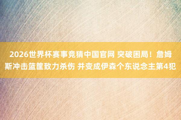 2026世界杯赛事竞猜中国官网 突破困局！詹姆斯冲击篮筐致力杀伤 并变成伊森个东说念主第4犯